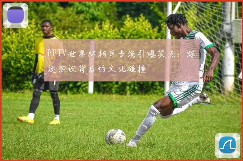 PPTV世界杯相声专场引爆笑点，球迷热议背后的文化碰撞