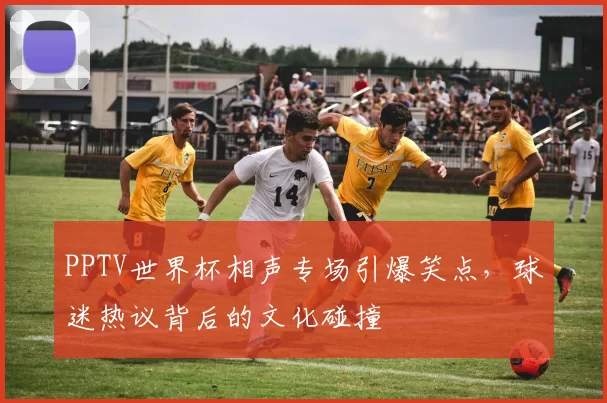 PPTV世界杯相声专场引爆笑点,球迷热议背后的文化碰撞