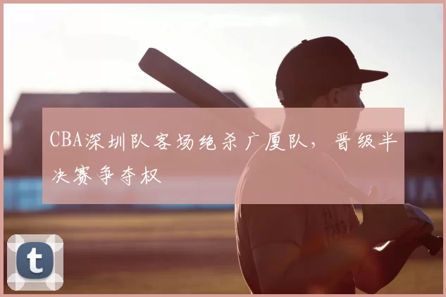 CBA深圳队客场绝杀广厦队，晋级半决赛争夺权
