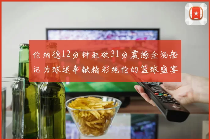 伦纳德12分钟狂砍31分震撼全场船记为球迷奉献精彩绝伦的篮球盛宴