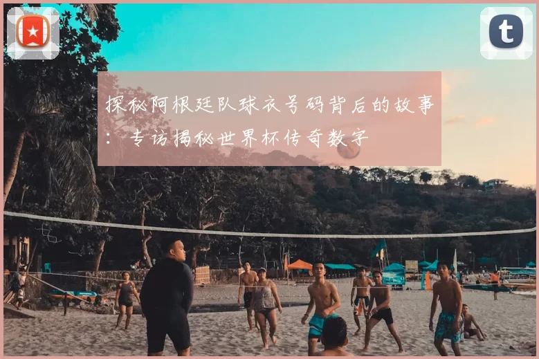 探秘阿根廷队球衣号码背后的故事:专访揭秘世界杯传奇数字