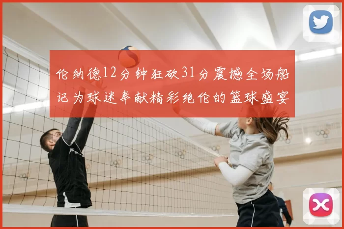 伦纳德12分钟狂砍31分震撼全场船记为球迷奉献精彩绝伦的篮球盛宴