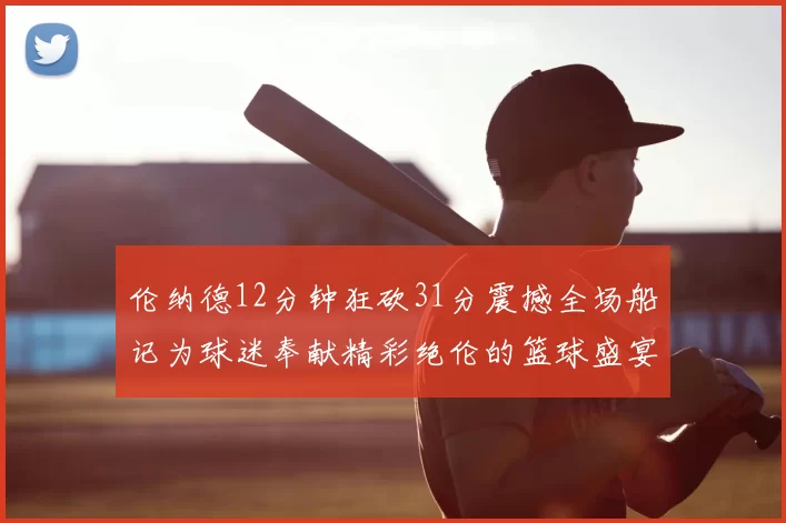伦纳德12分钟狂砍31分震撼全场船记为球迷奉献精彩绝伦的篮球盛宴