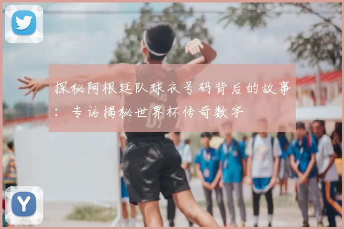 探秘阿根廷队球衣号码背后的故事:专访揭秘世界杯传奇数字