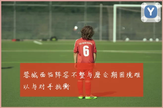 蓉城面临阵容不整与磨合期困境难以与对手抗衡