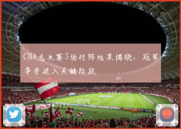 CBA总决赛3场对阵结果揭晓，冠军争夺进入关键阶段
