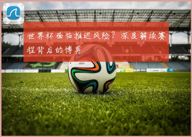 世界杯面临推迟风险？深度解读赛程背后的博弈