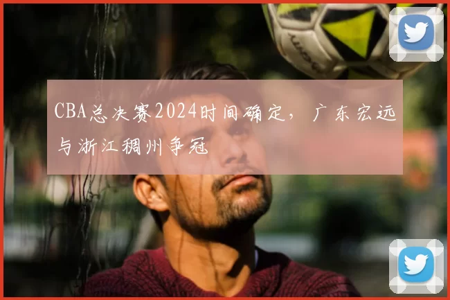 CBA总决赛2024时间确定,广东宏远与浙江稠州争冠