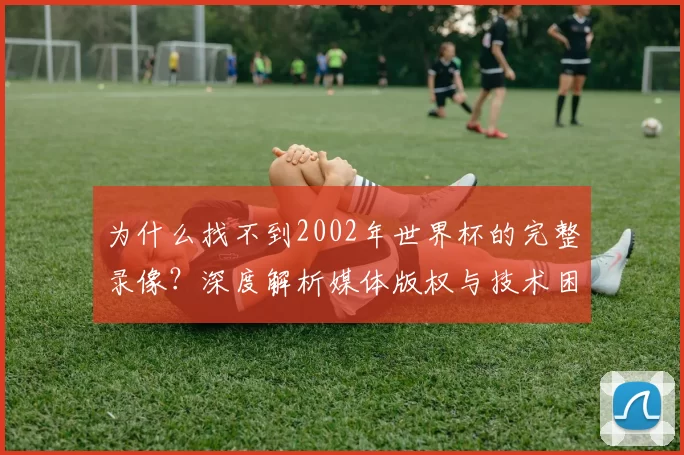 为什么找不到2002年世界杯的完整录像？深度解析媒体版权与技术困局