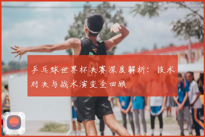 乒乓球世界杯决赛深度解析:技术对决与战术演变全回顾