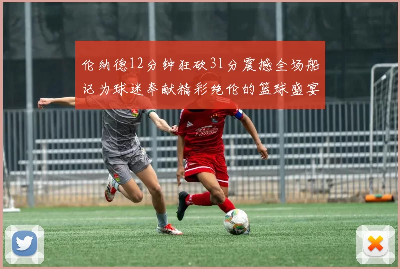 伦纳德12分钟狂砍31分震撼全场船记为球迷奉献精彩绝伦的篮球盛宴