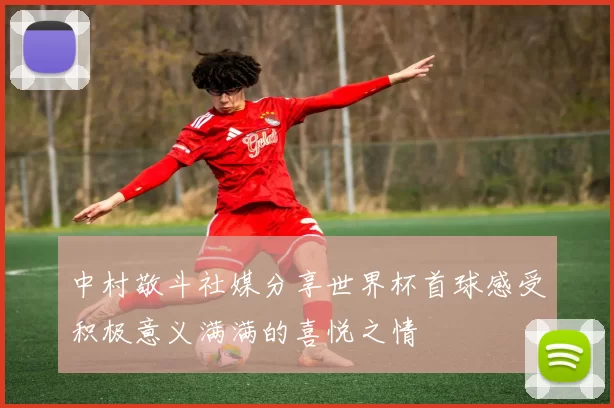 中村敬斗社媒分享世界杯首球感受积极意义满满的喜悦之情