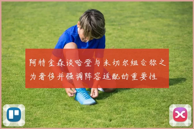 阿特金森谈哈登与米切尔组合称之为奢侈并强调阵容适配的重要性