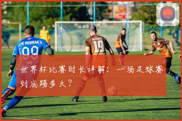 世界杯比赛时长详解:一场足球赛到底踢多久?