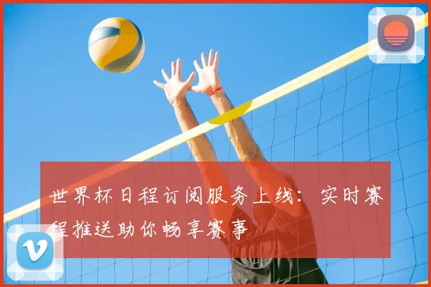世界杯日程订阅服务上线：实时赛程推送助你畅享赛事