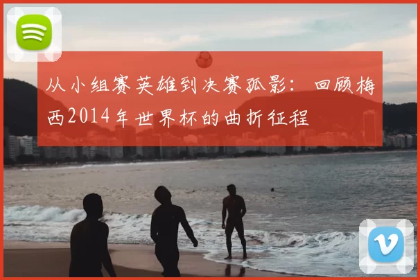 从小组赛英雄到决赛孤影:回顾梅西2014年世界杯的曲折征程