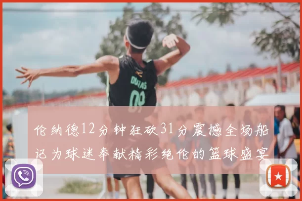 伦纳德12分钟狂砍31分震撼全场船记为球迷奉献精彩绝伦的篮球盛宴