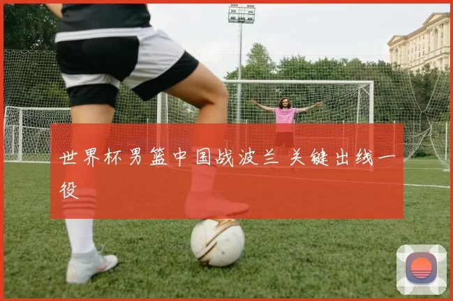 世界杯男篮中国战波兰 关键出线一役