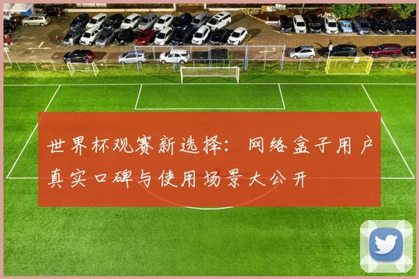 世界杯观赛新选择:网络盒子用户真实口碑与使用场景大公开