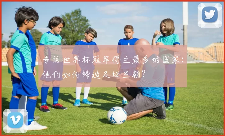 专访世界杯冠军得主最多的国家:他们如何缔造足坛王朝?