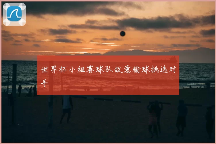世界杯小组赛球队故意输球挑选对手