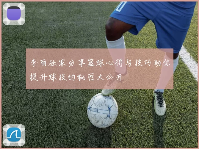 李丽独家分享篮球心得与技巧助你提升球技的秘密大公开