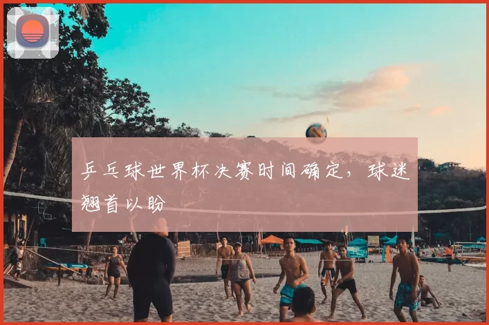乒乓球世界杯决赛时间确定，球迷翘首以盼