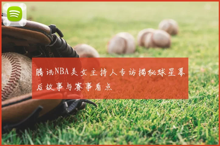 腾讯NBA美女主持人专访揭秘球星幕后故事与赛事看点