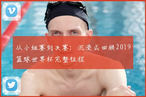 从小组赛到决赛:沉浸式回顾2019篮球世界杯完整征程