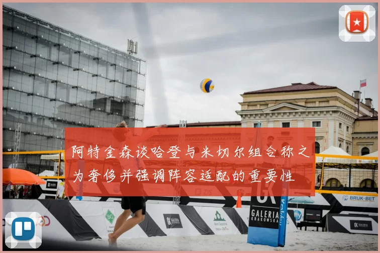 阿特金森谈哈登与米切尔组合称之为奢侈并强调阵容适配的重要性