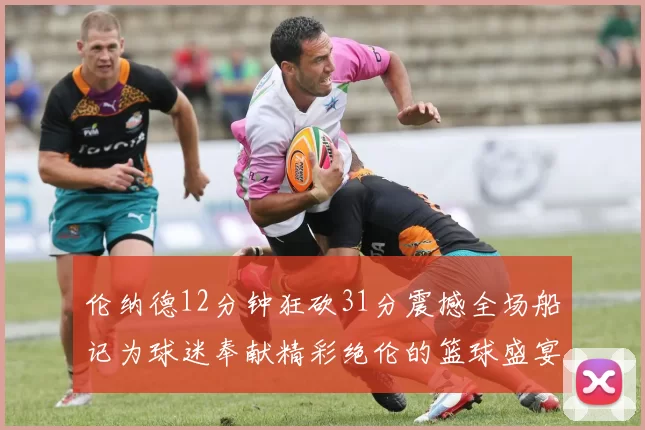 伦纳德12分钟狂砍31分震撼全场船记为球迷奉献精彩绝伦的篮球盛宴