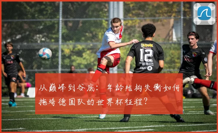 从巅峰到谷底:年龄结构失衡如何拖垮德国队的世界杯征程?