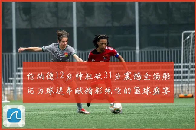 伦纳德12分钟狂砍31分震撼全场船记为球迷奉献精彩绝伦的篮球盛宴