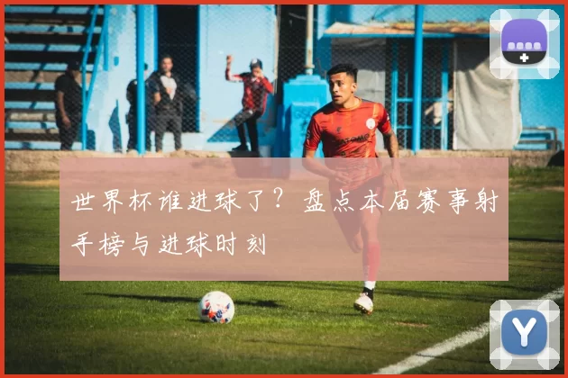 世界杯谁进球了？盘点本届赛事射手榜与进球时刻