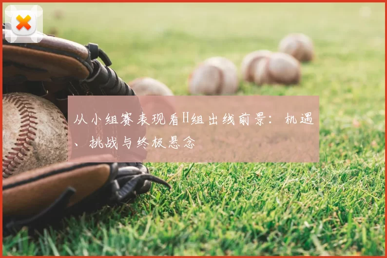 从小组赛表现看H组出线前景:机遇、挑战与终极悬念