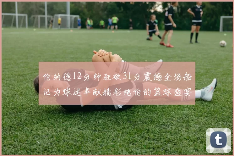 伦纳德12分钟狂砍31分震撼全场船记为球迷奉献精彩绝伦的篮球盛宴