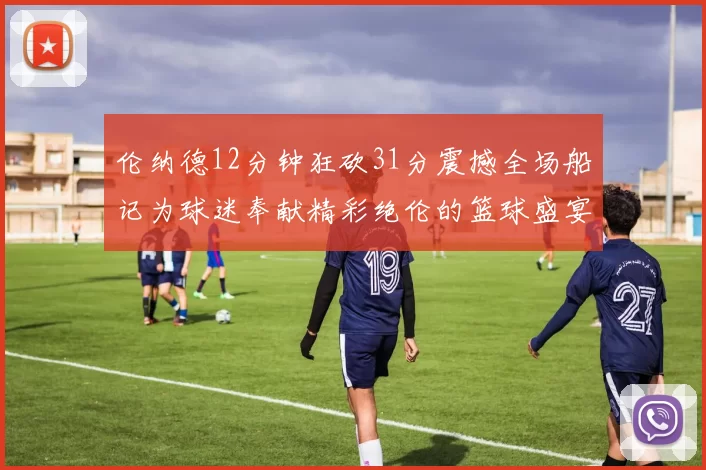 伦纳德12分钟狂砍31分震撼全场船记为球迷奉献精彩绝伦的篮球盛宴