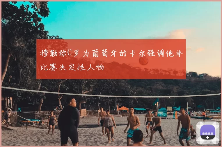 穆勒称C罗为葡萄牙的卡尔强调他非比赛决定性人物