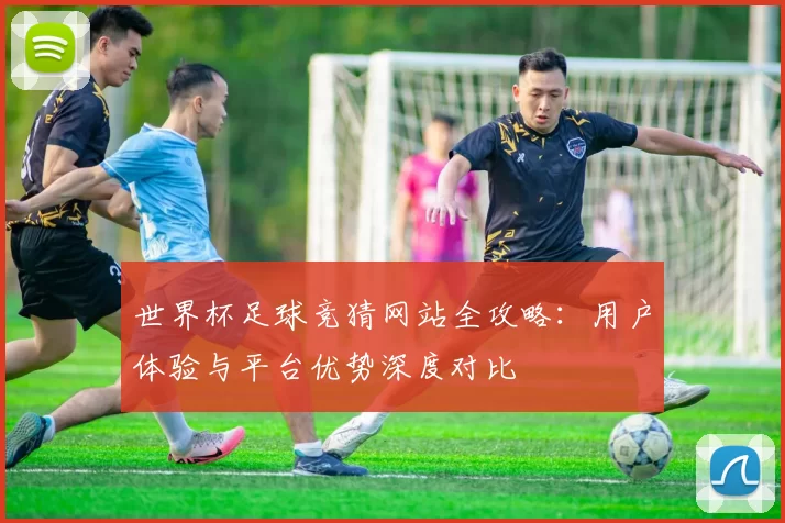 世界杯足球竞猜网站全攻略：用户体验与平台优势深度对比