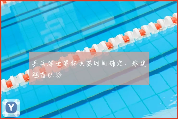 乒乓球世界杯决赛时间确定，球迷翘首以盼