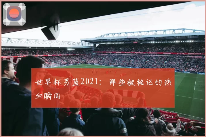 世界杯男篮2021：那些被铭记的热血瞬间