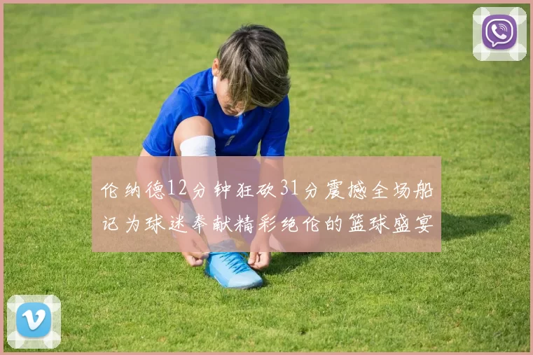 伦纳德12分钟狂砍31分震撼全场船记为球迷奉献精彩绝伦的篮球盛宴