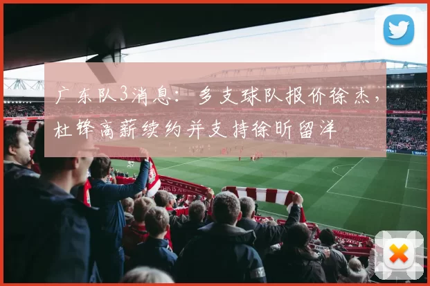 广东队3消息：多支球队报价徐杰，杜锋高薪续约并支持徐昕留洋
