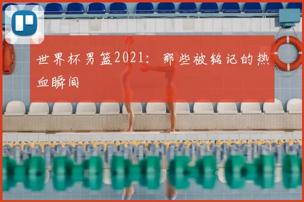 世界杯男篮2021：那些被铭记的热血瞬间