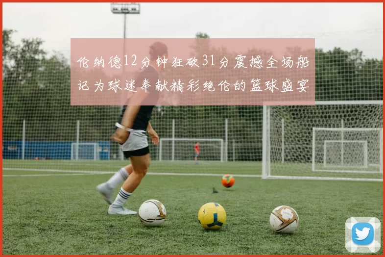 伦纳德12分钟狂砍31分震撼全场船记为球迷奉献精彩绝伦的篮球盛宴