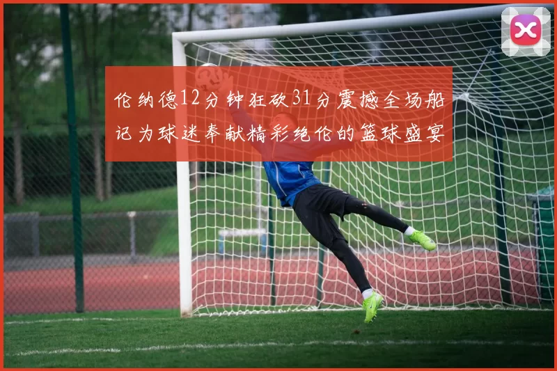 伦纳德12分钟狂砍31分震撼全场船记为球迷奉献精彩绝伦的篮球盛宴