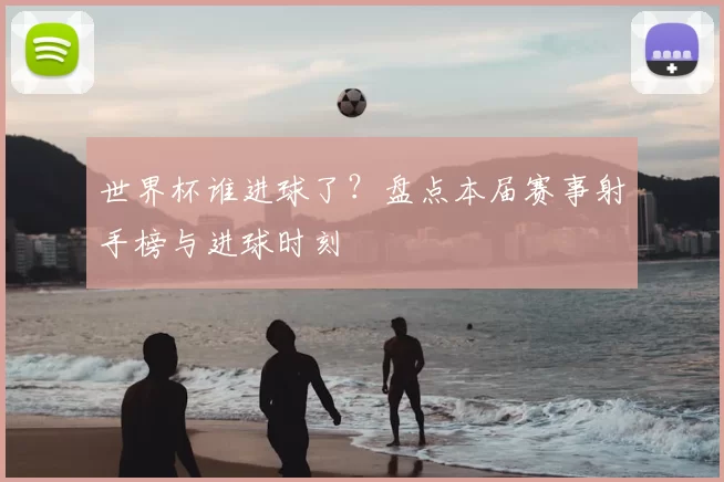 世界杯谁进球了?盘点本届赛事射手榜与进球时刻