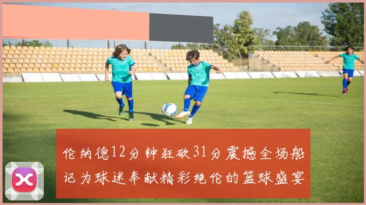 伦纳德12分钟狂砍31分震撼全场船记为球迷奉献精彩绝伦的篮球盛宴