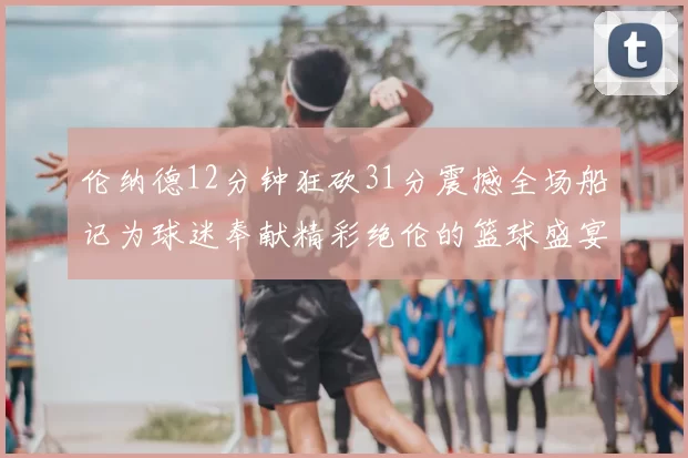 伦纳德12分钟狂砍31分震撼全场船记为球迷奉献精彩绝伦的篮球盛宴