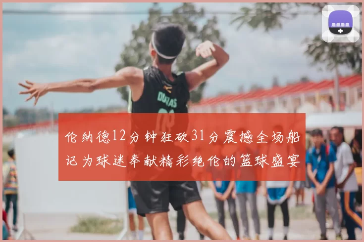 伦纳德12分钟狂砍31分震撼全场船记为球迷奉献精彩绝伦的篮球盛宴